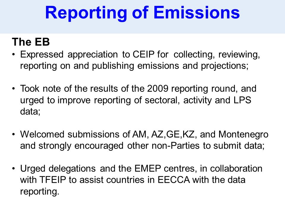 The EB Expressed appreciation to CEIP for collecting, reviewing, reporting on and publishing emissions and projections; Took note of the results of the 2009 reporting round, and urged to improve reporting of sectoral, activity and LPS data; Welcomed submissions of AM, AZ,GE,KZ, and Montenegro and strongly encouraged other non-Parties to submit data; Urged delegations and the EMEP centres, in collaboration with TFEIP to assist countries in EECCA with the data reporting.