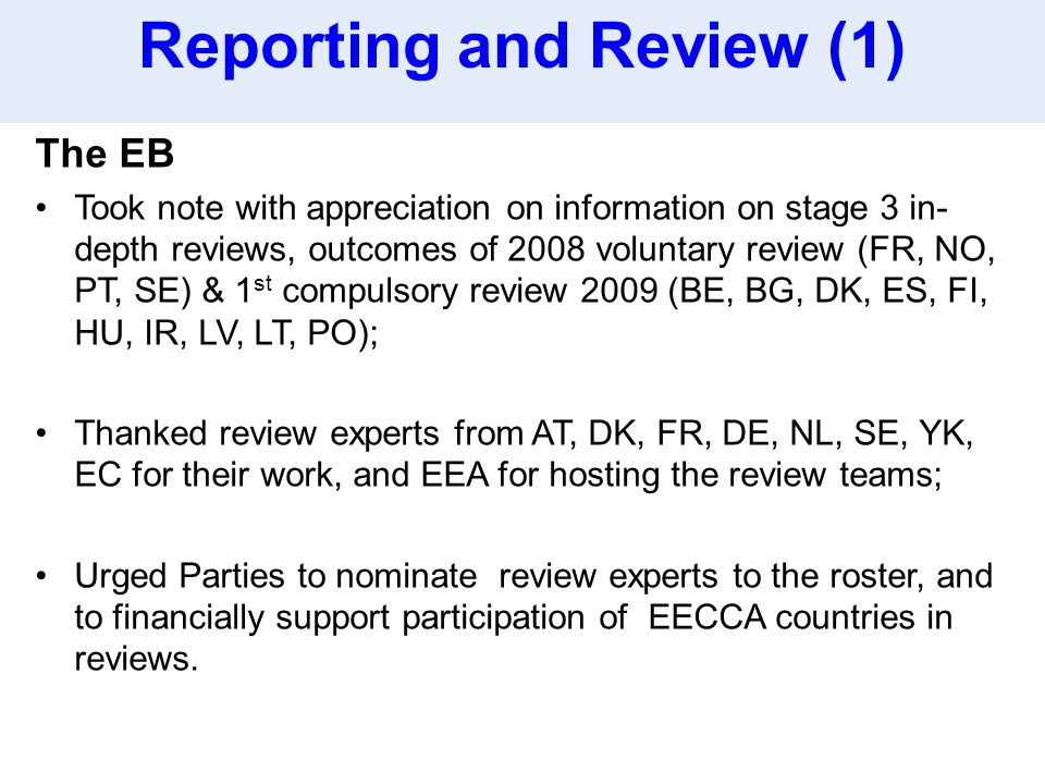 The EB Took note with appreciation on information on stage 3 in- depth reviews, outcomes of 2008 voluntary review (FR, NO, PT, SE) & 1 st compulsory review 2009 (BE, BG, DK, ES, FI, HU, IR, LV, LT, PO); Thanked review experts from AT, DK, FR, DE, NL, SE, YK, EC for their work, and EEA for hosting the review teams; Urged Parties to nominate review experts to the roster, and to financially support participation of EECCA countries in reviews.