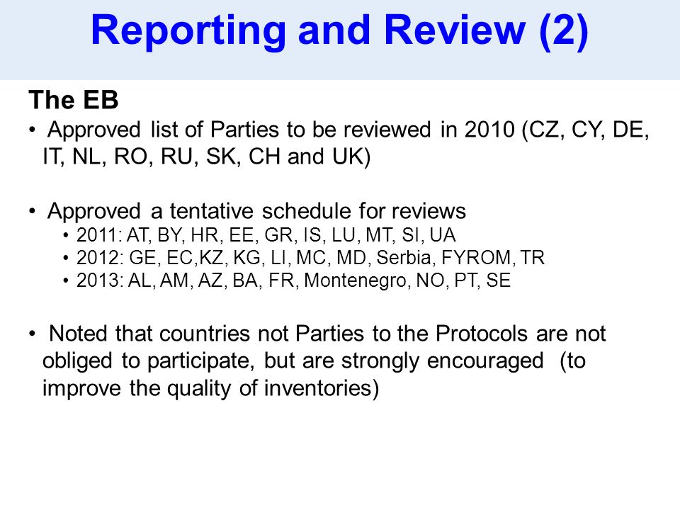 The EB Approved list of Parties to be reviewed in 2010 (CZ, CY, DE, IT, NL, RO, RU, SK, CH and UK) Approved a tentative schedule for reviews 2011: AT, BY, HR, EE, GR, IS, LU, MT, SI, UA 2012: GE, EC,KZ, KG, LI, MC, MD, Serbia, FYROM, TR 2013: AL, AM, AZ, BA, FR, Montenegro, NO, PT, SE Noted that countries not Parties to the Protocols are not obliged to participate, but are strongly encouraged (to improve the quality of inventories) Reporting and Review (2)