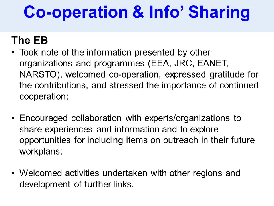 The EB Took note of the information presented by other organizations and programmes (EEA, JRC, EANET, NARSTO), welcomed co-operation, expressed gratitude for the contributions, and stressed the importance of continued cooperation; Encouraged collaboration with experts/organizations to share experiences and information and to explore opportunities for including items on outreach in their future workplans; Welcomed activities undertaken with other regions and development of further links.