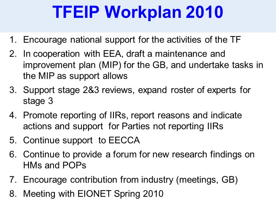 1.Encourage national support for the activities of the TF 2.In cooperation with EEA, draft a maintenance and improvement plan (MIP) for the GB, and undertake tasks in the MIP as support allows 3.Support stage 2&3 reviews, expand roster of experts for stage 3 4.Promote reporting of IIRs, report reasons and indicate actions and support for Parties not reporting IIRs 5.Continue support to EECCA 6.Continue to provide a forum for new research findings on HMs and POPs 7.Encourage contribution from industry (meetings, GB) 8.Meeting with EIONET Spring 2010 TFEIP Workplan 2010