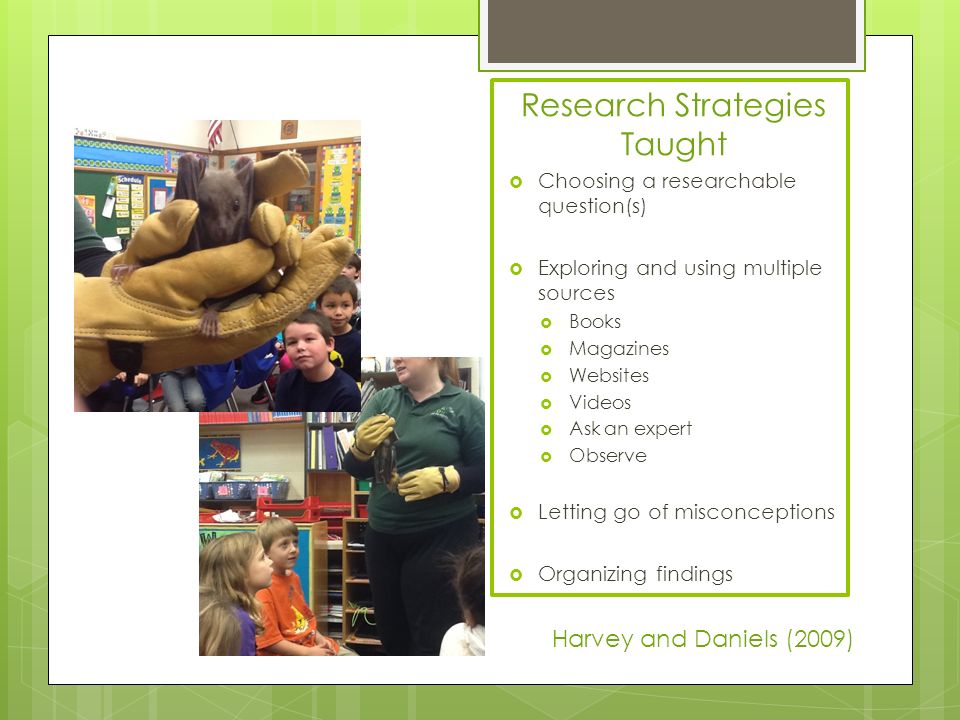 Research Strategies Taught  Choosing a researchable question(s)  Exploring and using multiple sources  Books  Magazines  Websites  Videos  Ask an expert  Observe  Letting go of misconceptions  Organizing findings Harvey and Daniels (2009)
