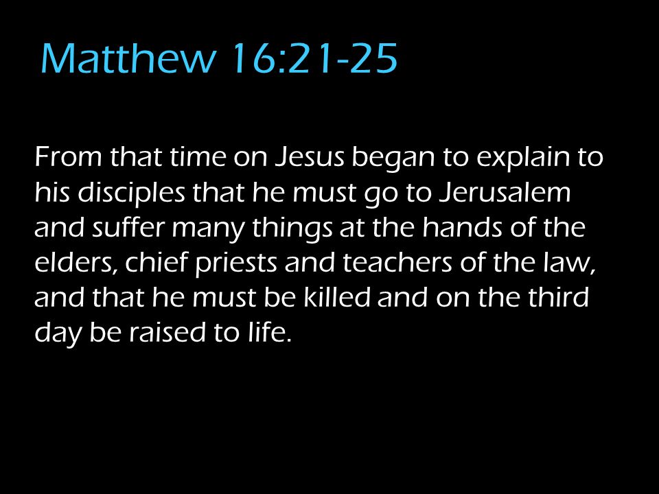Matthew 16:21-25 From that time on Jesus began to explain to his disciples that he must go to Jerusalem and suffer many things at the hands of the elders, chief priests and teachers of the law, and that he must be killed and on the third day be raised to life.