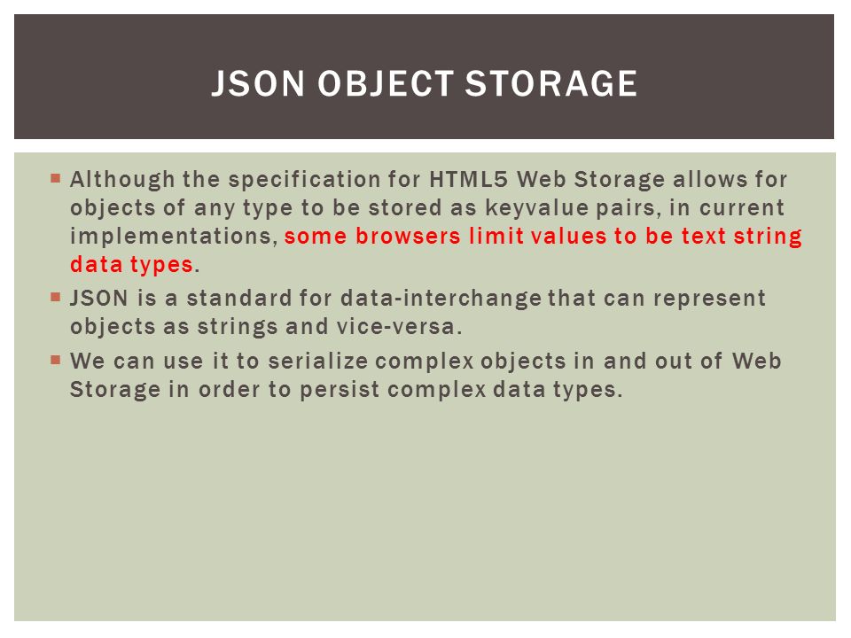  Although the specification for HTML5 Web Storage allows for objects of any type to be stored as keyvalue pairs, in current implementations, some browsers limit values to be text string data types.