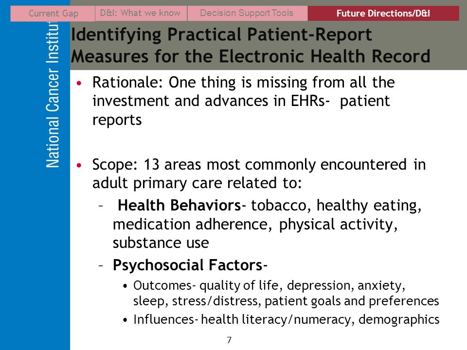 7 Identifying Practical Patient-Report Measures for the Electronic Health Record Rationale: One thing is missing from all the investment and advances in EHRs- patient reports Scope: 13 areas most commonly encountered in adult primary care related to: – Health Behaviors- tobacco, healthy eating, medication adherence, physical activity, substance use –Psychosocial Factors- Outcomes- quality of life, depression, anxiety, sleep, stress/distress, patient goals and preferences Influences- health literacy/numeracy, demographics Current Gap D&I: What we know Decision Support Tools Future Directions/D&I