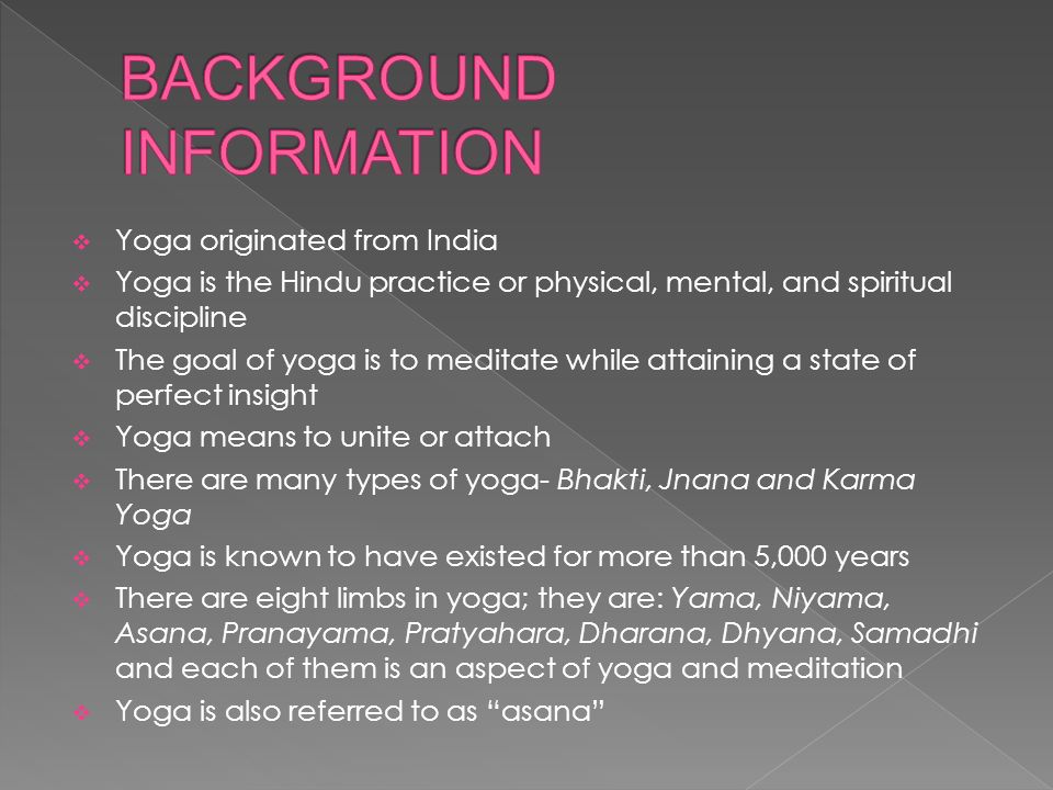  Yoga originated from India  Yoga is the Hindu practice or physical, mental, and spiritual discipline  The goal of yoga is to meditate while attaining a state of perfect insight  Yoga means to unite or attach  There are many types of yoga- Bhakti, Jnana and Karma Yoga  Yoga is known to have existed for more than 5,000 years  There are eight limbs in yoga; they are: Yama, Niyama, Asana, Pranayama, Pratyahara, Dharana, Dhyana, Samadhi and each of them is an aspect of yoga and meditation  Yoga is also referred to as asana