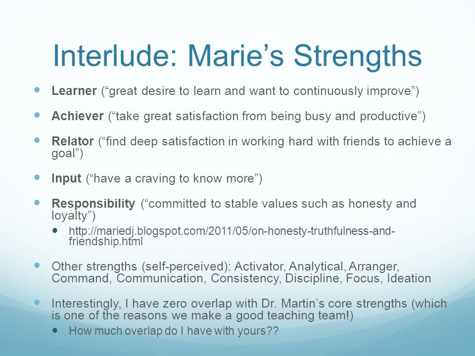 Interlude: Marie’s Strengths Learner ( great desire to learn and want to continuously improve ) Achiever ( take great satisfaction from being busy and productive ) Relator ( find deep satisfaction in working hard with friends to achieve a goal ) Input ( have a craving to know more ) Responsibility ( committed to stable values such as honesty and loyalty )   friendship.html Other strengths (self-perceived): Activator, Analytical, Arranger, Command, Communication, Consistency, Discipline, Focus, Ideation Interestingly, I have zero overlap with Dr.