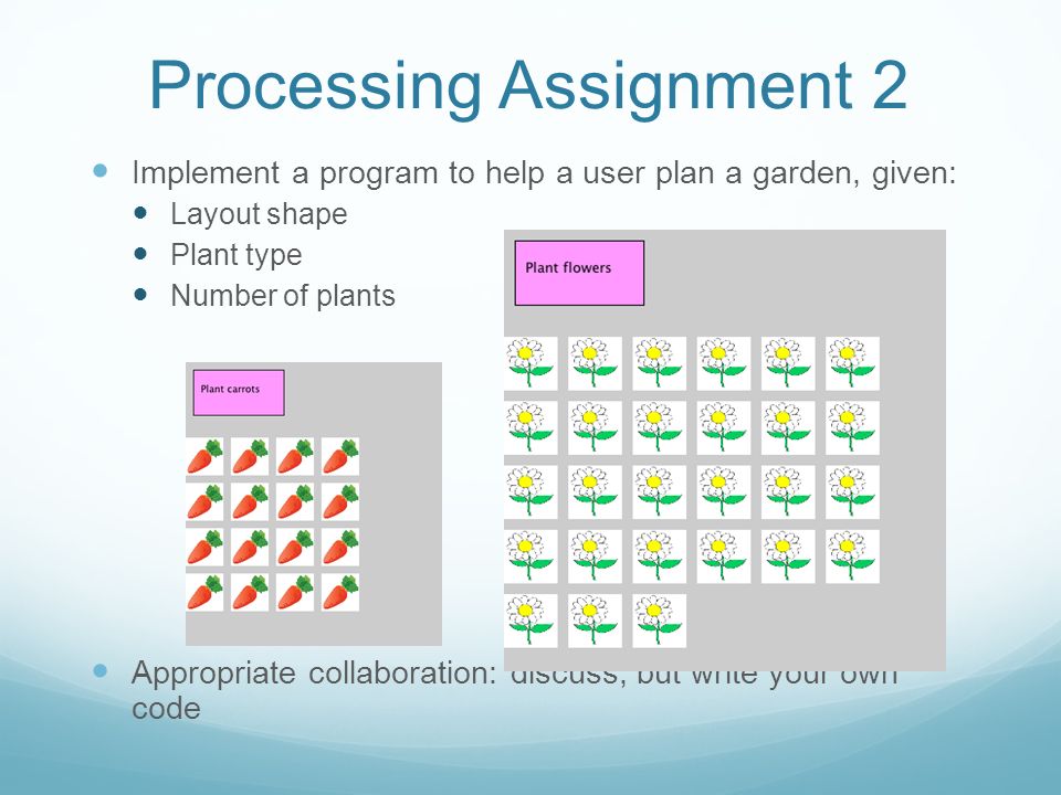 Processing Assignment 2 Implement a program to help a user plan a garden, given: Layout shape Plant type Number of plants Appropriate collaboration: discuss, but write your own code