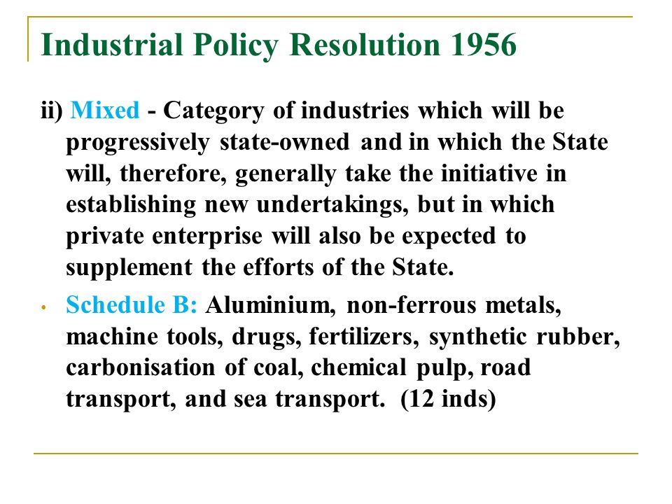Industrial Policy Resolution 1956 ii) Mixed - Category of industries which will be progressively state-owned and in which the State will, therefore, generally take the initiative in establishing new undertakings, but in which private enterprise will also be expected to supplement the efforts of the State.