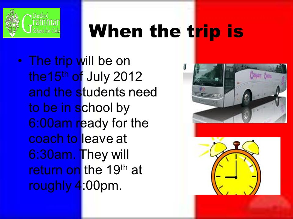 When the trip is The trip will be on the15 th of July 2012 and the students need to be in school by 6:00am ready for the coach to leave at 6:30am.