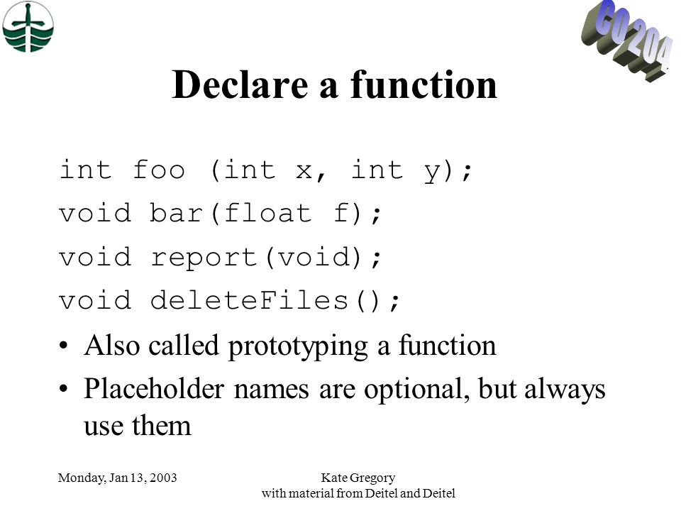 Monday, Jan 13, 2003Kate Gregory with material from Deitel and Deitel Declare a function int foo (int x, int y); void bar(float f); void report(void); void deleteFiles(); Also called prototyping a function Placeholder names are optional, but always use them