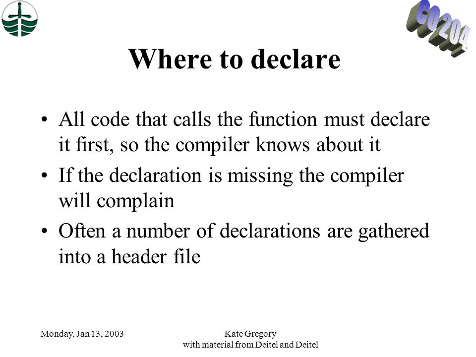 Monday, Jan 13, 2003Kate Gregory with material from Deitel and Deitel Where to declare All code that calls the function must declare it first, so the compiler knows about it If the declaration is missing the compiler will complain Often a number of declarations are gathered into a header file