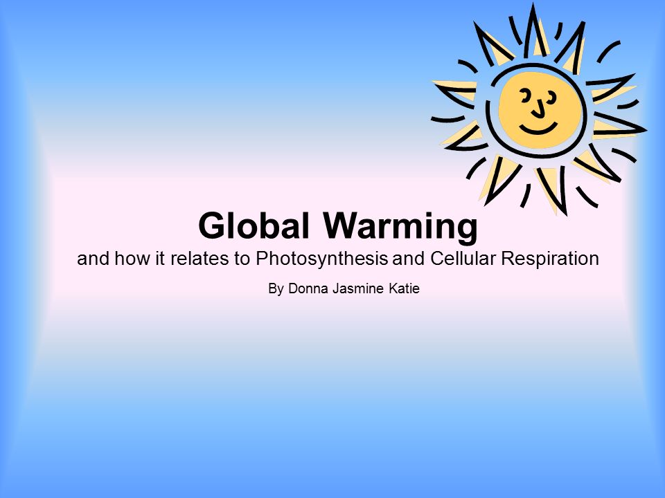 Global Warming and how it relates to Photosynthesis and Cellular Respiration By Donna Jasmine Katie