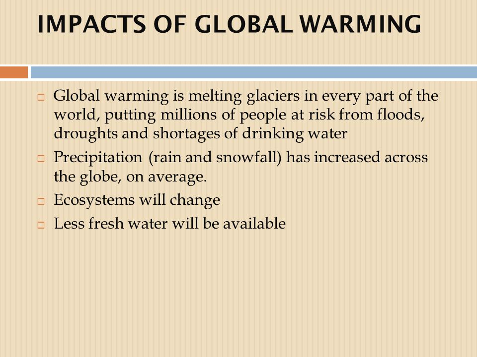 IMPACTS OF GLOBAL WARMING  Global warming is melting glaciers in every part of the world, putting millions of people at risk from floods, droughts and shortages of drinking water  Precipitation (rain and snowfall) has increased across the globe, on average.
