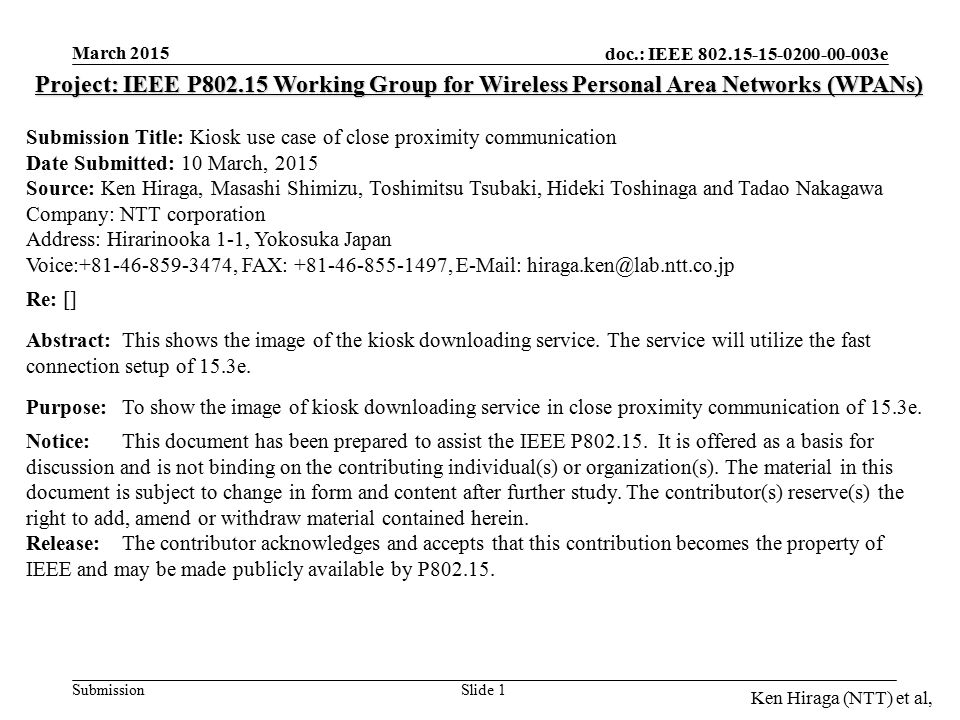 doc.: IEEE e Submission March 2015 Ken Hiraga (NTT) et al, Slide 1 Project: IEEE P Working Group for Wireless Personal Area Networks (WPANs) Submission Title: Kiosk use case of close proximity communication Date Submitted: 10 March, 2015 Source: Ken Hiraga, Masashi Shimizu, Toshimitsu Tsubaki, Hideki Toshinaga and Tadao Nakagawa Company: NTT corporation Address: Hirarinooka 1-1, Yokosuka Japan Voice: , FAX: ,   Re: [] Abstract:This shows the image of the kiosk downloading service.