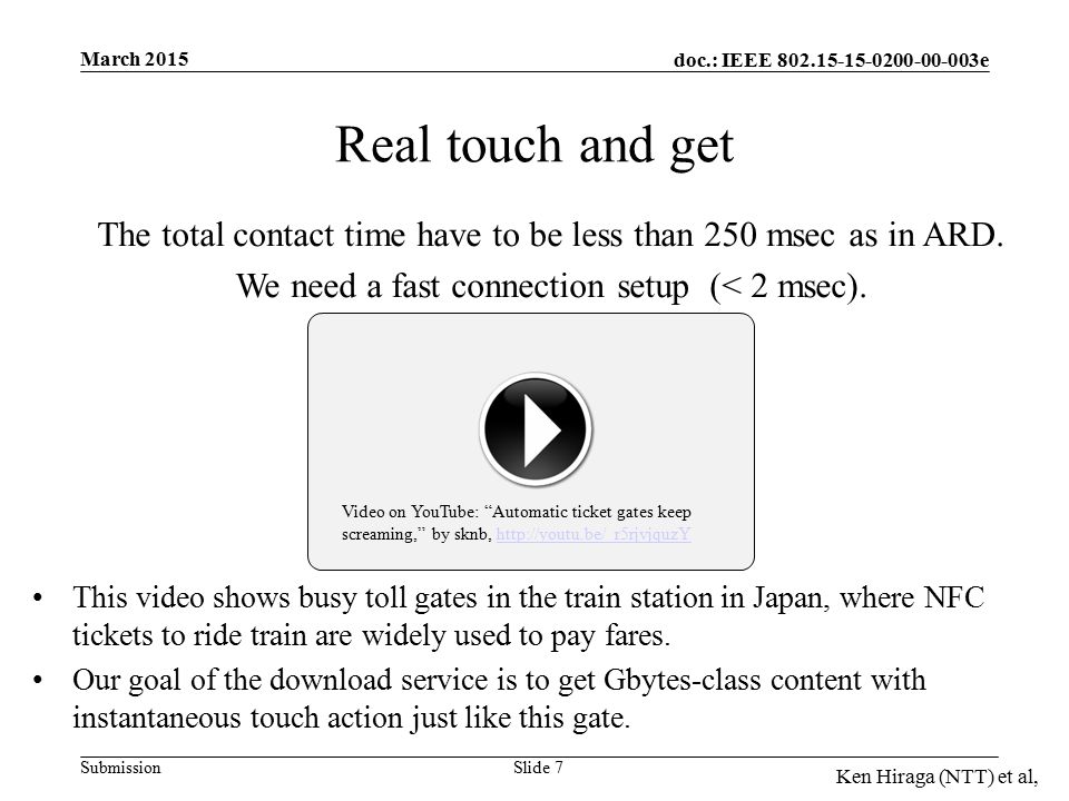 doc.: IEEE e Submission March 2015 Ken Hiraga (NTT) et al, Video on YouTube: Automatic ticket gates keep screaming, by sknb,   Real touch and get This video shows busy toll gates in the train station in Japan, where NFC tickets to ride train are widely used to pay fares.