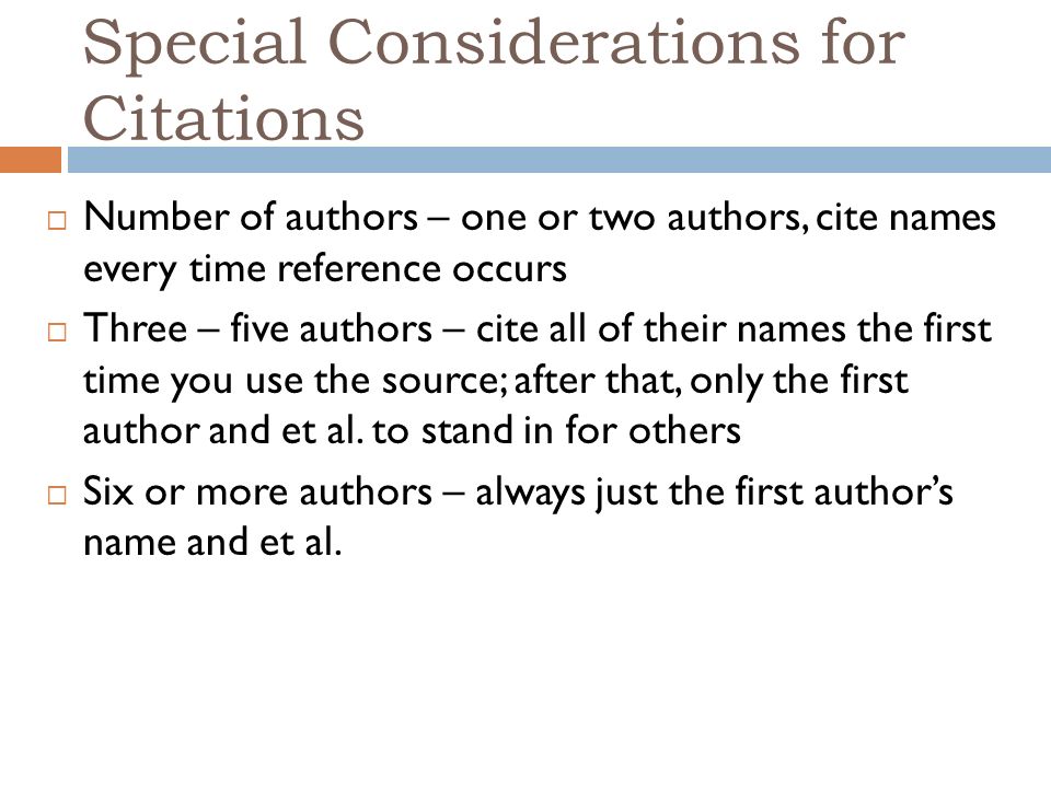 Special Considerations for Citations  Number of authors – one or two authors, cite names every time reference occurs  Three – five authors – cite all of their names the first time you use the source; after that, only the first author and et al.