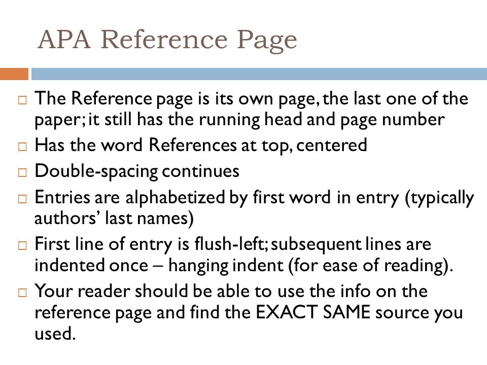 APA Reference Page  The Reference page is its own page, the last one of the paper; it still has the running head and page number  Has the word References at top, centered  Double-spacing continues  Entries are alphabetized by first word in entry (typically authors’ last names)  First line of entry is flush-left; subsequent lines are indented once – hanging indent (for ease of reading).