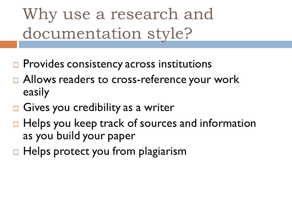  Provides consistency across institutions  Allows readers to cross-reference your work easily  Gives you credibility as a writer  Helps you keep track of sources and information as you build your paper  Helps protect you from plagiarism Why use a research and documentation style
