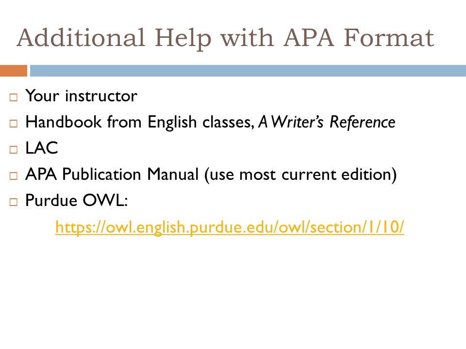 Additional Help with APA Format  Your instructor  Handbook from English classes, A Writer’s Reference  LAC  APA Publication Manual (use most current edition)  Purdue OWL: