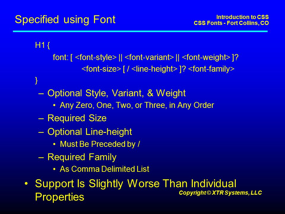 Introduction to CSS CSS Fonts - Fort Collins, CO Copyright © XTR Systems, LLC Specified using Font H1 { font: [ || || ].