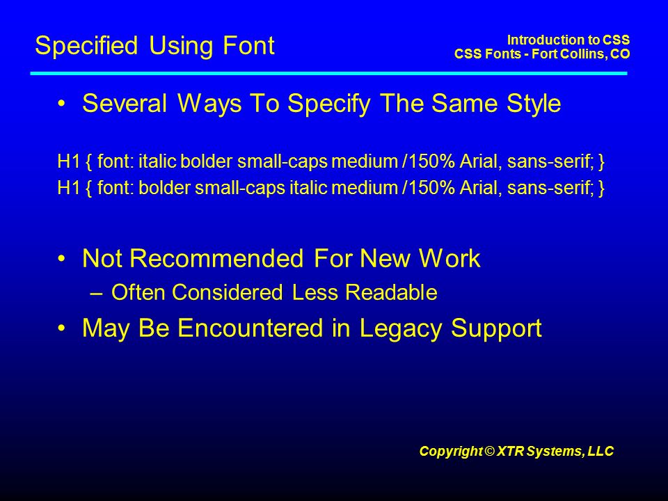 Introduction to CSS CSS Fonts - Fort Collins, CO Copyright © XTR Systems, LLC Specified Using Font Several Ways To Specify The Same Style H1 { font: italic bolder small-caps medium /150% Arial, sans-serif; } H1 { font: bolder small-caps italic medium /150% Arial, sans-serif; } Not Recommended For New Work –Often Considered Less Readable May Be Encountered in Legacy Support
