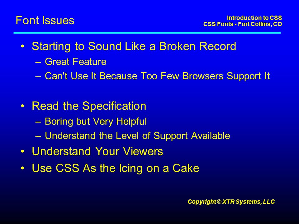 Introduction to CSS CSS Fonts - Fort Collins, CO Copyright © XTR Systems, LLC Font Issues Starting to Sound Like a Broken Record –Great Feature –Can t Use It Because Too Few Browsers Support It Read the Specification –Boring but Very Helpful –Understand the Level of Support Available Understand Your Viewers Use CSS As the Icing on a Cake