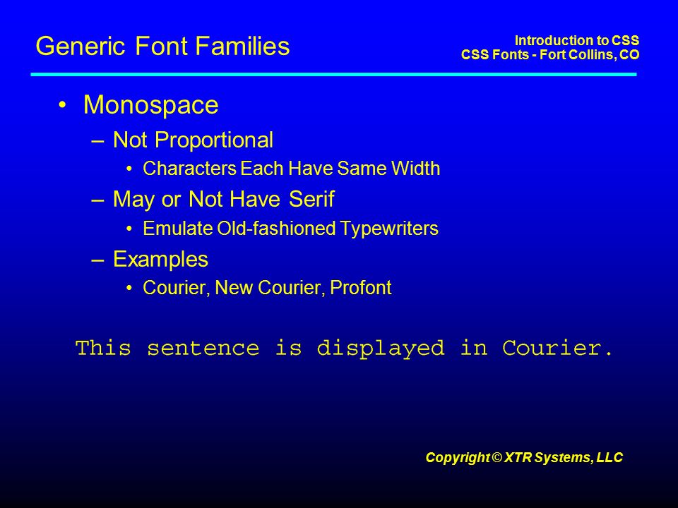 Introduction to CSS CSS Fonts - Fort Collins, CO Copyright © XTR Systems, LLC Generic Font Families Monospace –Not Proportional Characters Each Have Same Width –May or Not Have Serif Emulate Old-fashioned Typewriters –Examples Courier, New Courier, Profont