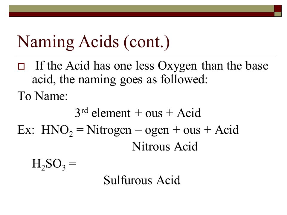 Naming Acids (cont.)  If the Acid has one less Oxygen than the base acid, the naming goes as followed: To Name: 3 rd element + ous + Acid Ex: HNO 2 = Nitrogen – ogen + ous + Acid Nitrous Acid H 2 SO 3 = Sulfurous Acid