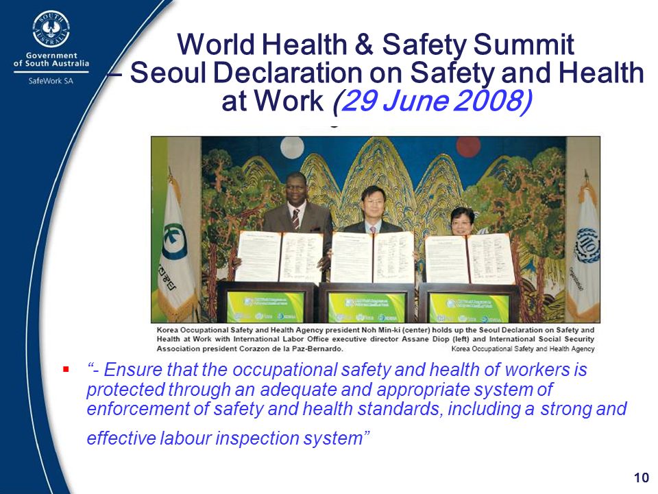 10 World Health & Safety Summit – Seoul Declaration on Safety and Health at Work (29 June 2008)  - Ensure that the occupational safety and health of workers is protected through an adequate and appropriate system of enforcement of safety and health standards, including a strong and effective labour inspection system