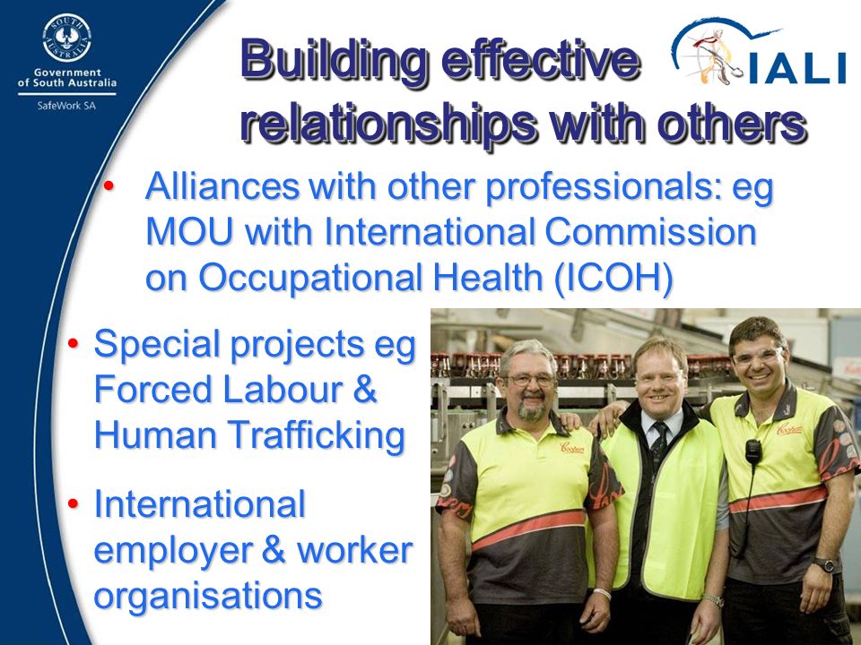 16 Building effective relationships with others Alliances with other professionals: eg MOU with International Commission on Occupational Health (ICOH)Alliances with other professionals: eg MOU with International Commission on Occupational Health (ICOH) Adelaide Special projects eg Forced Labour & Human TraffickingSpecial projects eg Forced Labour & Human Trafficking International employer & worker organisationsInternational employer & worker organisations
