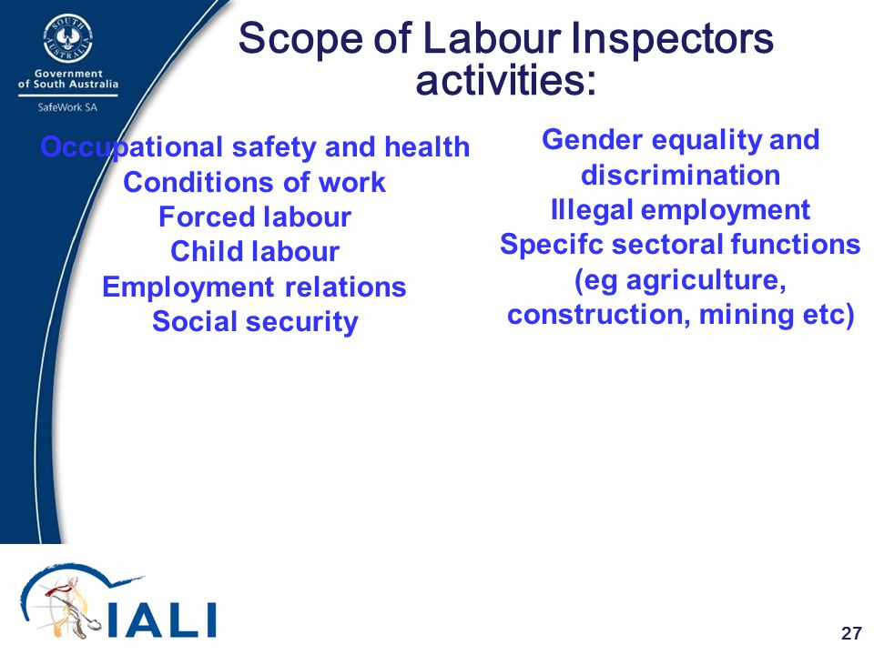 27 Scope of Labour Inspectors activities: Occupational safety and health Conditions of work Forced labour Child labour Employment relations Social security Gender equality and discrimination Illegal employment Specifc sectoral functions (eg agriculture, construction, mining etc)