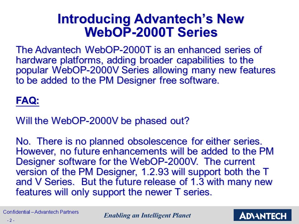 Introducing Advantech’s New WebOP-2000T Series The Advantech WebOP-2000T is an enhanced series of hardware platforms, adding broader capabilities to the popular WebOP-2000V Series allowing many new features to be added to the PM Designer free software.