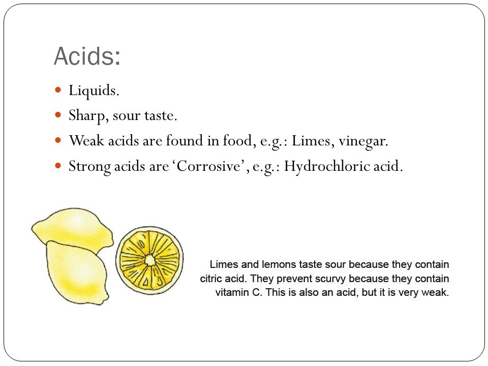 Liquids. Sharp, sour taste. Weak acids are found in food, e.g.: Limes, vinegar.
