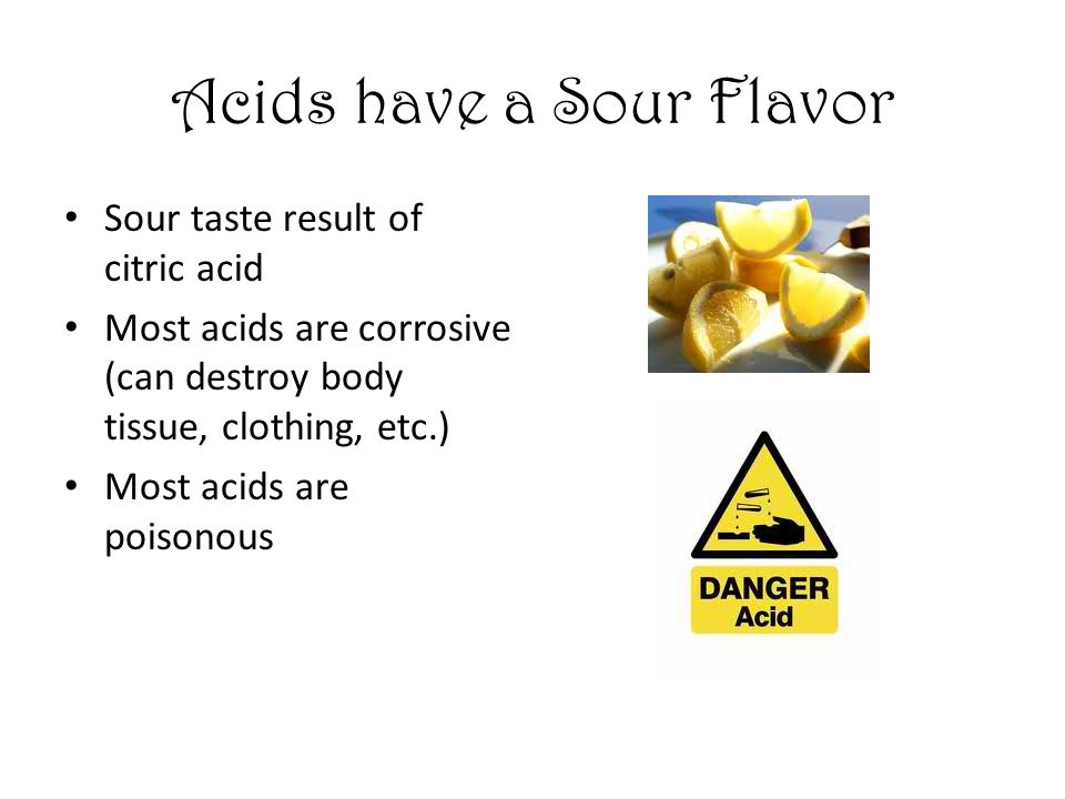 Acids have a Sour Flavor Sour taste result of citric acid Most acids are corrosive (can destroy body tissue, clothing, etc.) Most acids are poisonous