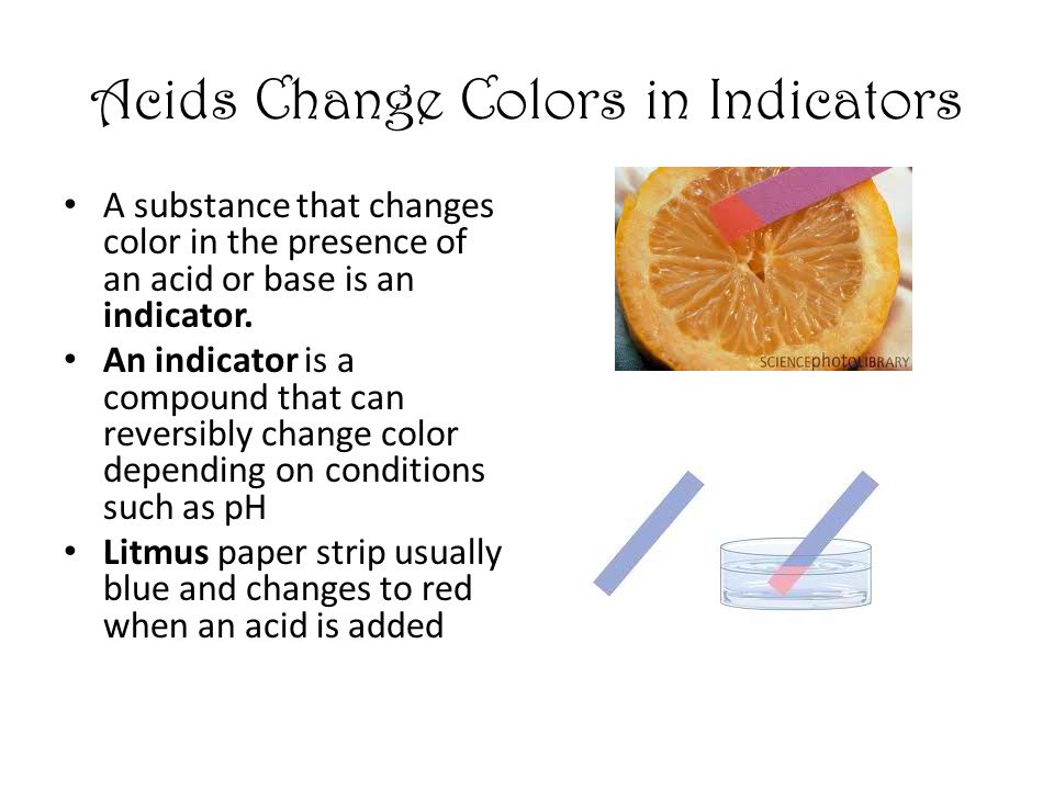 Acids Change Colors in Indicators A substance that changes color in the presence of an acid or base is an indicator.