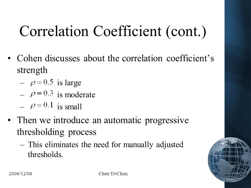 2006/12/06Chen Yi-Chun8 Correlation Coefficient (cont.) Cohen discusses about the correlation coefficient’s strength – is large – is moderate – is small Then we introduce an automatic progressive thresholding process –This eliminates the need for manually adjusted thresholds.