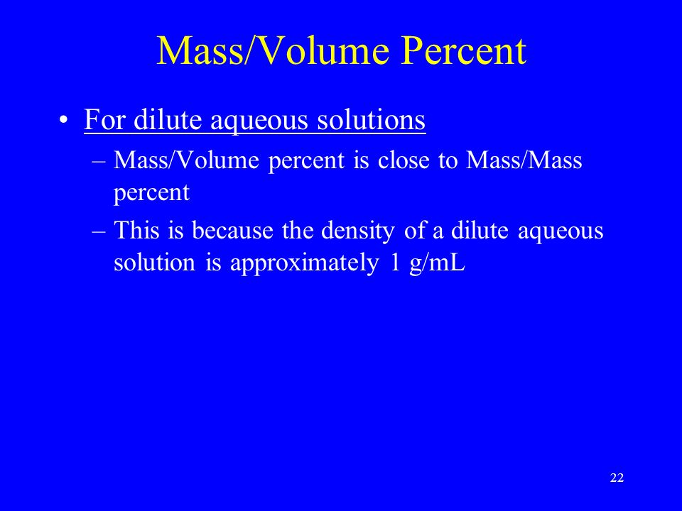 22 Mass/Volume Percent For dilute aqueous solutions –Mass/Volume percent is close to Mass/Mass percent –This is because the density of a dilute aqueous solution is approximately 1 g/mL