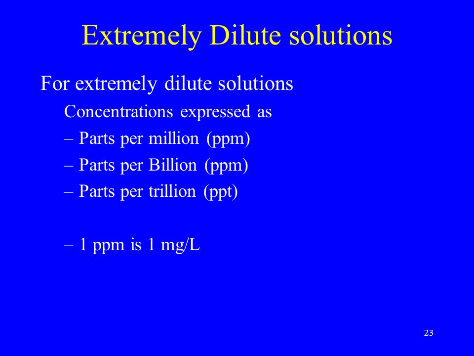 23 Extremely Dilute solutions For extremely dilute solutions Concentrations expressed as –Parts per million (ppm) –Parts per Billion (ppm) –Parts per trillion (ppt) –1 ppm is 1 mg/L