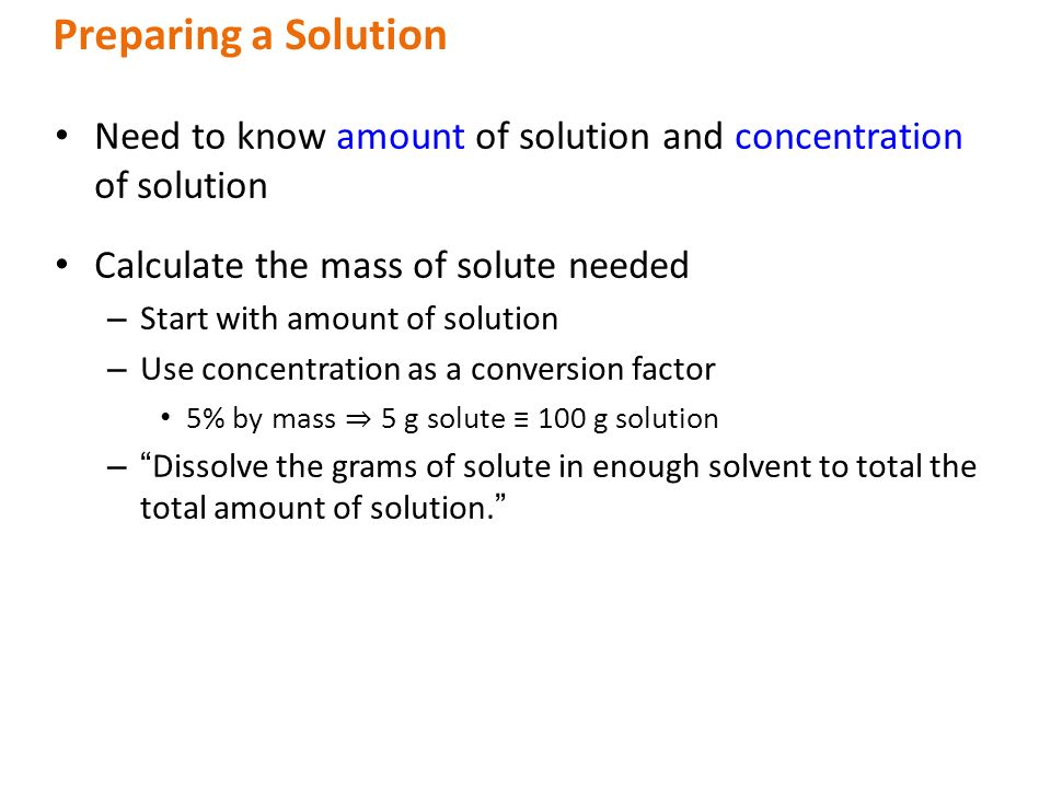 Need to know amount of solution and concentration of solution Calculate the mass of solute needed – Start with amount of solution – Use concentration as a conversion factor 5% by mass ⇒  5 g solute ≡ 100 g solution – Dissolve the grams of solute in enough solvent to total the total amount of solution. Preparing a Solution