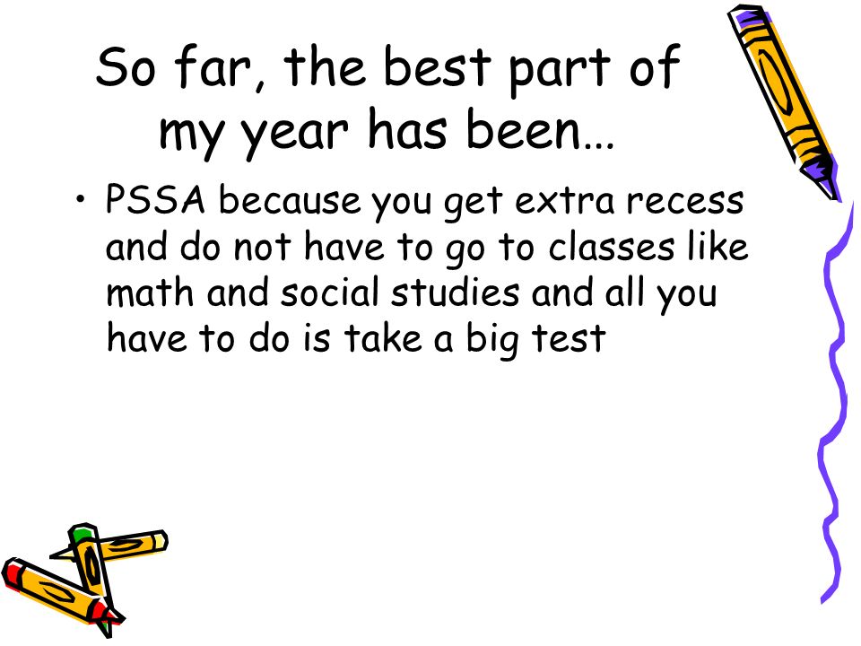 So far, the best part of my year has been… PSSA because you get extra recess and do not have to go to classes like math and social studies and all you have to do is take a big test