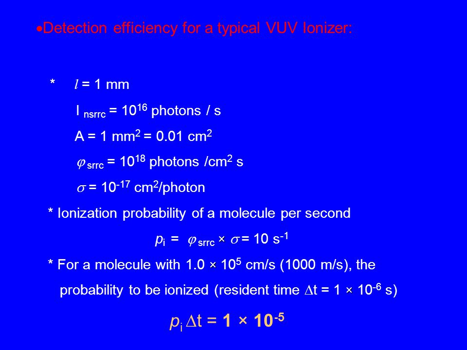  Detection efficiency for a typical VUV Ionizer: * l = 1 mm I nsrrc = photons / s A = 1 mm 2 = 0.01 cm 2  srrc = photons /cm 2 s  = cm 2 /photon * Ionization probability of a molecule per second × p i =  srrc ×  = 10 s -1 × * For a molecule with 1.0 × 10 5 cm/s (1000 m/s), the × probability to be ionized (resident time  t = 1 × s) p i  t = 1 × 10 -5