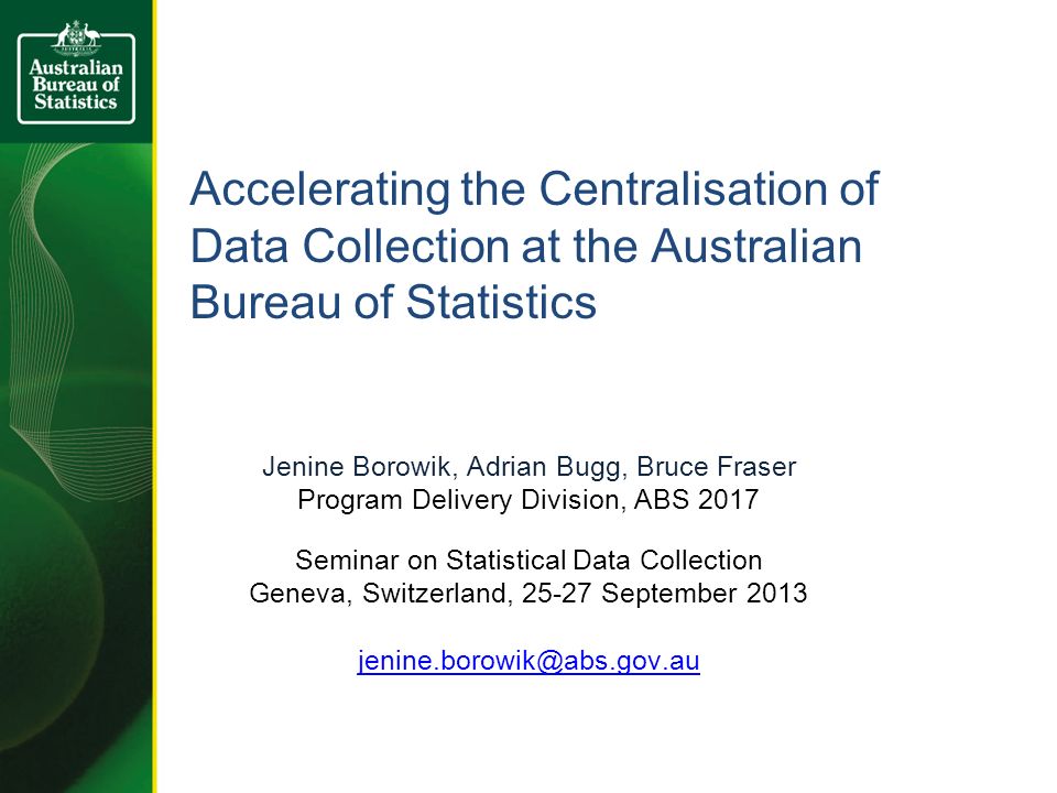 Accelerating the Centralisation of Data Collection at the Australian Bureau of Statistics Jenine Borowik, Adrian Bugg, Bruce Fraser Program Delivery Division, ABS 2017 Seminar on Statistical Data Collection Geneva, Switzerland, September 2013