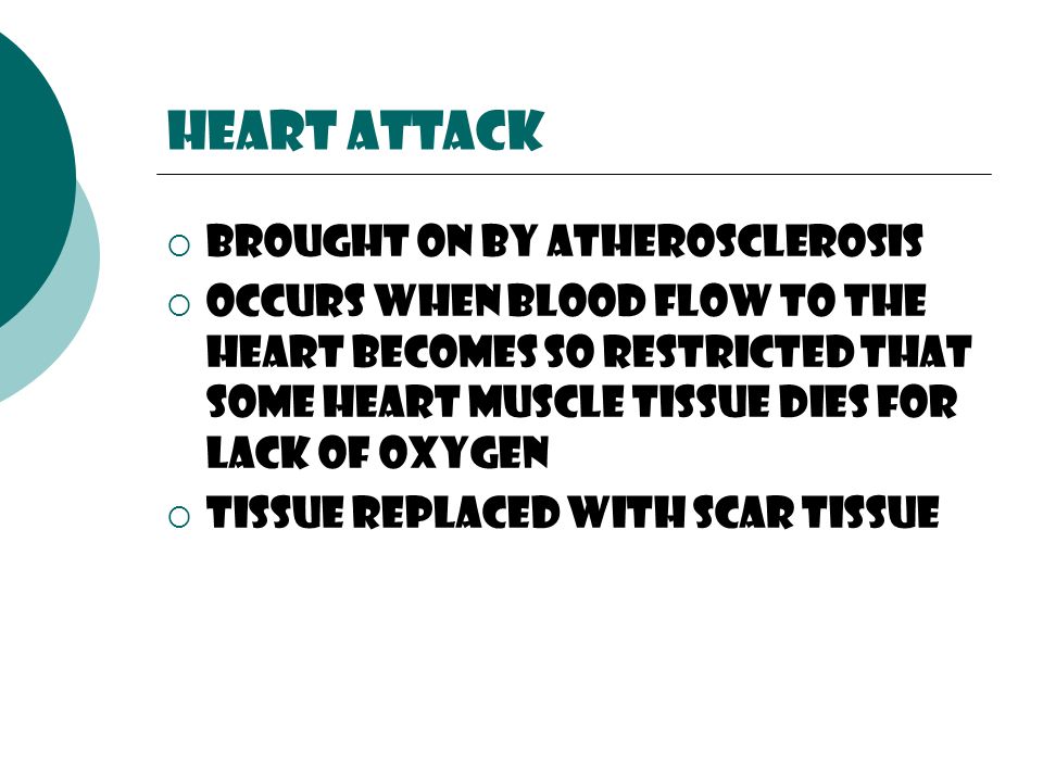 Heart attack  Brought on by atherosclerosis  Occurs when blood flow to the heart becomes so restricted that some heart muscle tissue dies for lack of oxygen  Tissue replaced with scar tissue