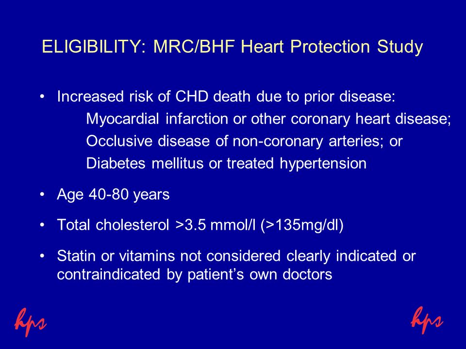 ELIGIBILITY: MRC/BHF Heart Protection Study Increased risk of CHD death due to prior disease: Myocardial infarction or other coronary heart disease; Occlusive disease of non-coronary arteries; or Diabetes mellitus or treated hypertension Age years Total cholesterol >3.5 mmol/l (>135mg/dl) Statin or vitamins not considered clearly indicated or contraindicated by patient’s own doctors