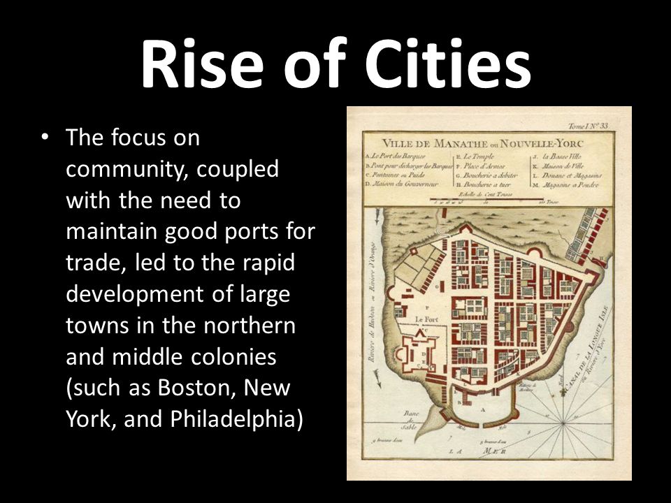 Rise of Cities The focus on community, coupled with the need to maintain good ports for trade, led to the rapid development of large towns in the northern and middle colonies (such as Boston, New York, and Philadelphia)