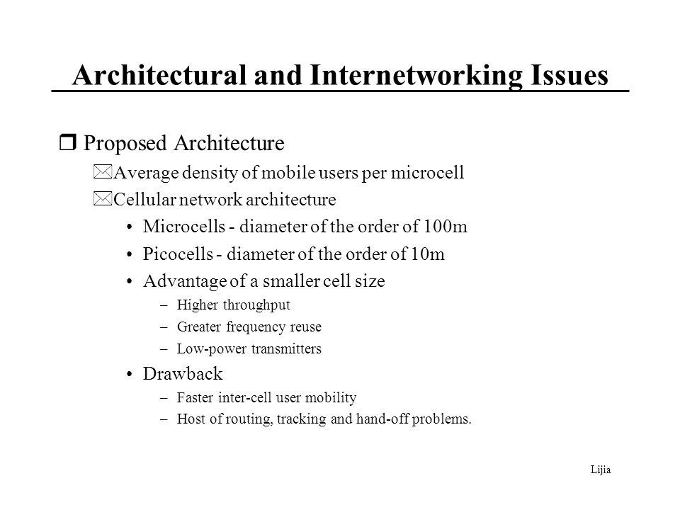 Lijia Architectural and Internetworking Issues  Proposed Architecture *Average density of mobile users per microcell *Cellular network architecture Microcells - diameter of the order of 100m Picocells - diameter of the order of 10m Advantage of a smaller cell size –Higher throughput –Greater frequency reuse –Low-power transmitters Drawback –Faster inter-cell user mobility –Host of routing, tracking and hand-off problems.
