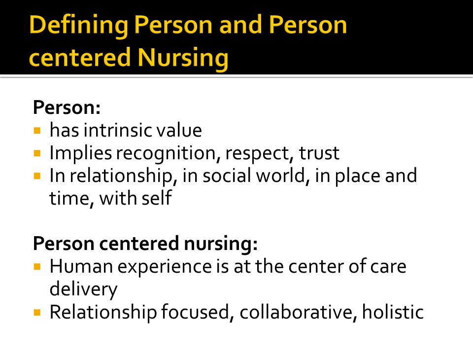 Person:  has intrinsic value  Implies recognition, respect, trust  In relationship, in social world, in place and time, with self Person centered nursing:  Human experience is at the center of care delivery  Relationship focused, collaborative, holistic