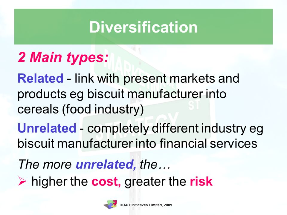 © APT Initiatives Limited, 2009 Diversification 2 Main types: Related - link with present markets and products eg biscuit manufacturer into cereals (food industry) Unrelated - completely different industry eg biscuit manufacturer into financial services The more unrelated, the…  higher the cost, greater the risk