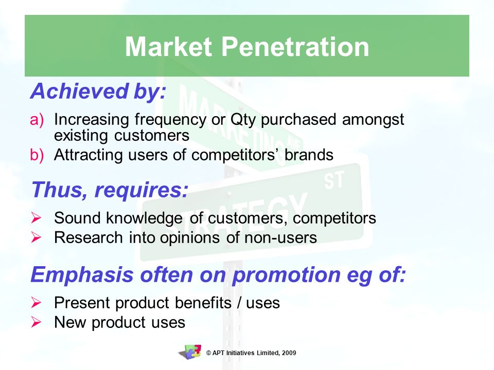 © APT Initiatives Limited, 2009 Market Penetration Achieved by: a)Increasing frequency or Qty purchased amongst existing customers b)Attracting users of competitors’ brands Thus, requires:  Sound knowledge of customers, competitors  Research into opinions of non-users Emphasis often on promotion eg of:  Present product benefits / uses  New product uses
